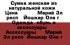 Сумка женская из натуральной кожи › Цена ­ 2 200 - Марий Эл респ., Йошкар-Ола г. Одежда, обувь и аксессуары » Аксессуары   . Марий Эл респ.,Йошкар-Ола г.